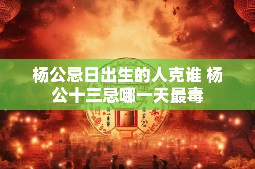 杨公忌日出生的人克谁 杨公十三忌哪一天最毒 杨公忌日出生的人克谁 杨公十三忌哪一天最毒
