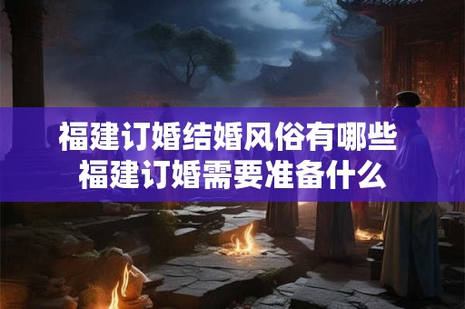 福建订婚结婚风俗有哪些 福建订婚需要准备什么 福建订婚结婚风俗有哪些 福建订婚需要准备什么