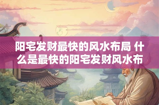 阳宅发财最快的风水布局 什么是最快的阳宅发财风水布局