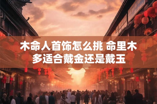 木命人首饰怎么挑 命里木多适合戴金还是戴玉