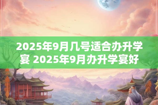 2025年9月几号适合办升学宴 2025年9月办升学宴好日子查询