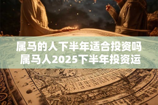 属马的人下半年适合投资吗 属马人2025下半年投资运如何