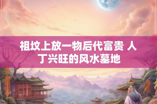 祖坟上放一物后代富贵 人丁兴旺的风水墓地