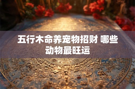 五行木命养宠物招财 哪些动物最旺运