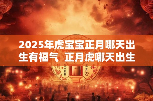2025年虎宝宝正月哪天出生有福气  正月虎哪天出生好