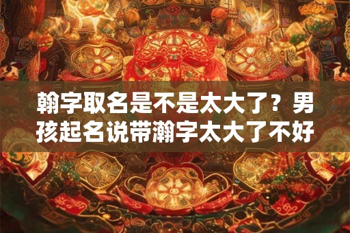 翰字取名是不是太大了？男孩起名说带瀚字太大了不好