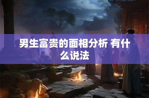 男生富贵的面相分析 有什么说法 男生富贵的面相分析 有什么说法