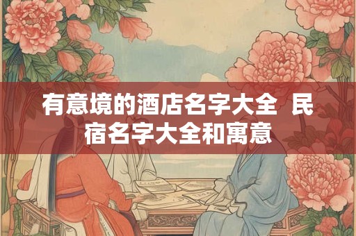 有意境的酒店名字大全 民宿名字大全和寓意 有意境的酒店名字大全 民宿名字大全和寓意