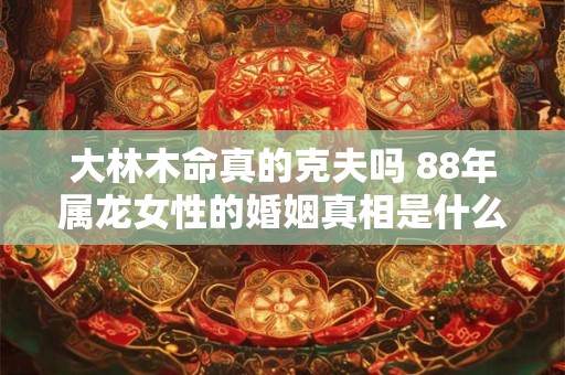大林木命真的克夫吗 88年属龙女性的婚姻真相是什么