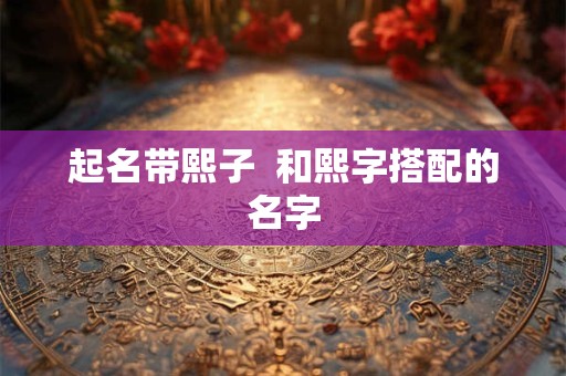 起名带熙子 和熙字搭配的名字 起名带熙子 和熙字搭配的名字
