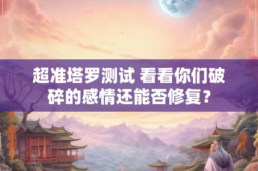 超准塔罗测试 看看你们破碎的感情还能否修复？