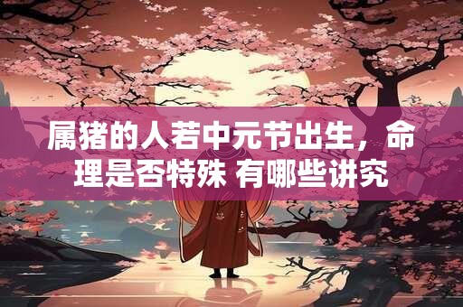 属猪的人若中元节出生，命理是否特殊 有哪些讲究