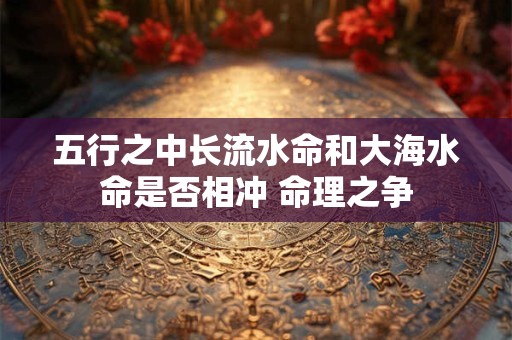 五行之中长流水命和大海水命是否相冲 命理之争