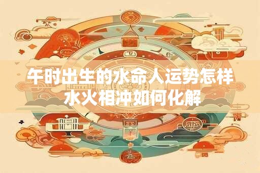 午时出生的水命人运势怎样 水火相冲如何化解