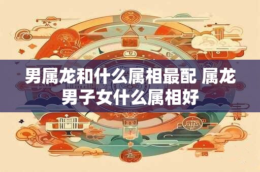 男属龙和什么属相最配 属龙男子女什么属相好