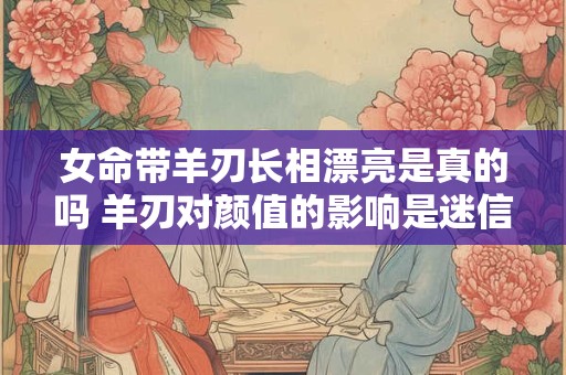 女命带羊刃长相漂亮是真的吗 羊刃对颜值的影响是迷信吗
