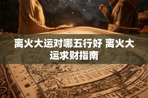 离火大运对哪五行好 离火大运求财指南
