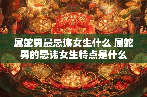 属蛇男最忌讳女生什么 属蛇男的忌讳女生特点是什么