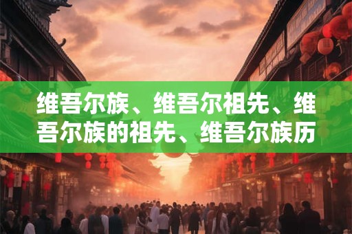 维吾尔族、维吾尔祖先、维吾尔族的祖先、维吾尔族历史