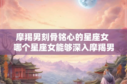 详细阅读:摩羯男刻骨铭心的星座女 哪个星座女能够深入摩羯男的心灵 摩羯男刻骨铭心的星座女 哪个星座女能够深入摩羯男的心灵