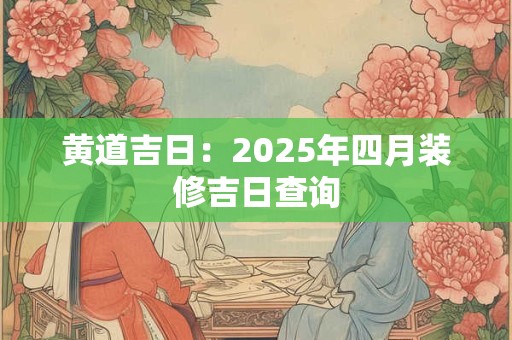黄道吉日:2025年四月装修吉日查询 黄道吉日:2025年四月装修吉日查询