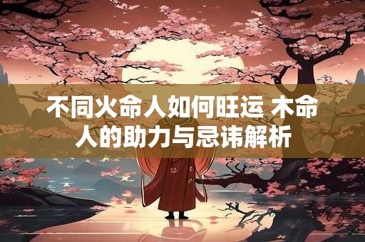 不同火命人如何旺运 木命人的助力与忌讳解析