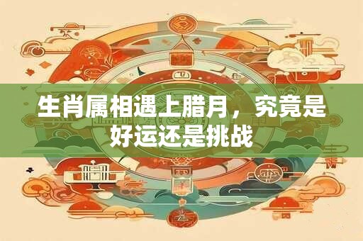 生肖属相遇上腊月，究竟是好运还是挑战