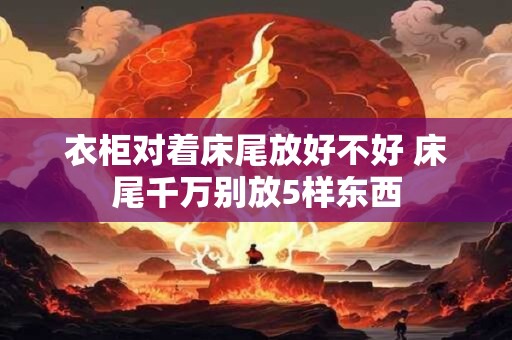 衣柜对着床尾放好不好 床尾千万别放5样东西 衣柜对着床尾放好不好 床尾千万别放5样东西