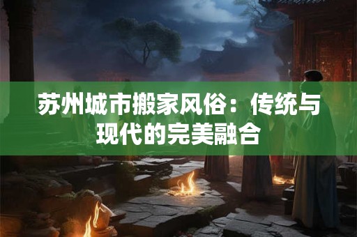 苏州城市搬家风俗：传统与现代的完美融合
