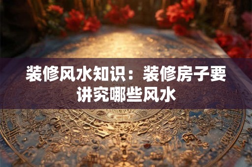 装修风水知识：装修房子要讲究哪些风水