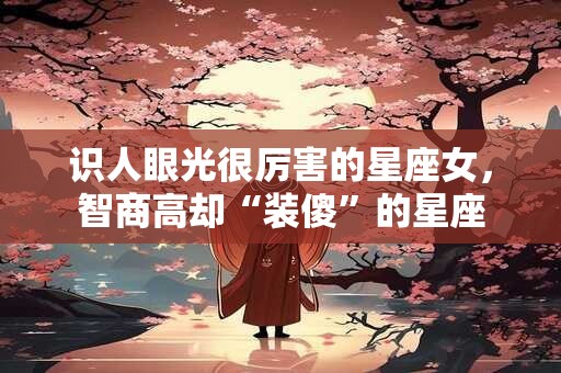 识人眼光很厉害的星座女，智商高却“装傻”的星座