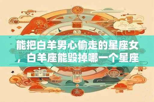 能把白羊男心偷走的星座女，白羊座能毁掉哪一个星座？