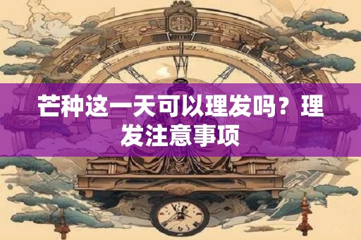 芒种这一天可以理发吗？理发注意事项