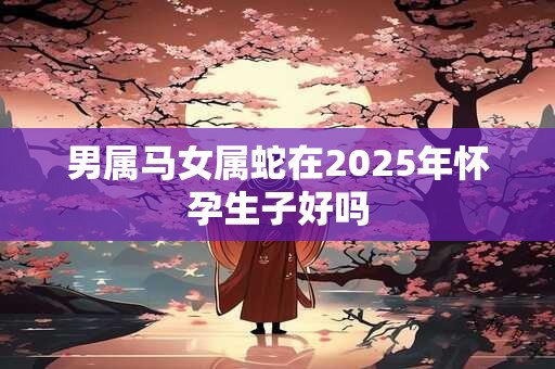 男属马女属蛇在2025年怀孕生子好吗 男属马女属蛇在2025年怀孕生子好吗