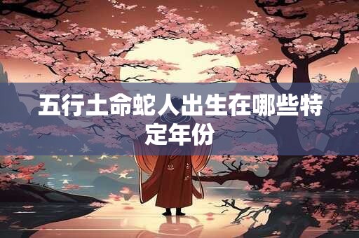 五行土命蛇人出生在哪些特定年份