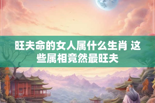 旺夫命的女人属什么生肖 这些属相竟然最旺夫