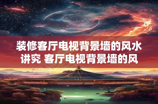 装修客厅电视背景墙的风水讲究 客厅电视背景墙的风水该注意什么