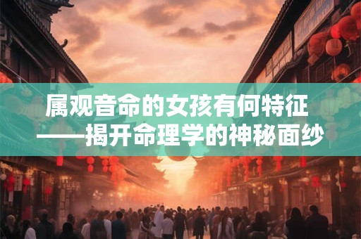 属观音命的女孩有何特征 ——揭开命理学的神秘面纱