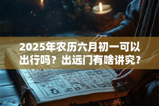2026年农历六月初一可以出行吗?出远门有啥讲究? 2026年农历六月初一可以出行吗?出远门有啥讲究?