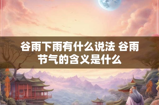 谷雨下雨有什么说法 谷雨节气的含义是什么