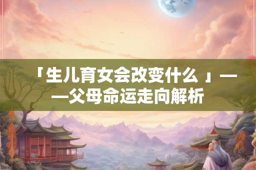「生儿育女会改变什么 」——父母命运走向解析
