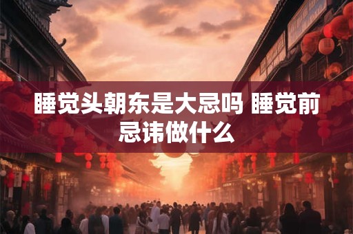 睡觉头朝东是大忌吗 睡觉前忌讳做什么