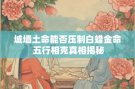 城墙土命能否压制白蜡金命 五行相克真相揭秘