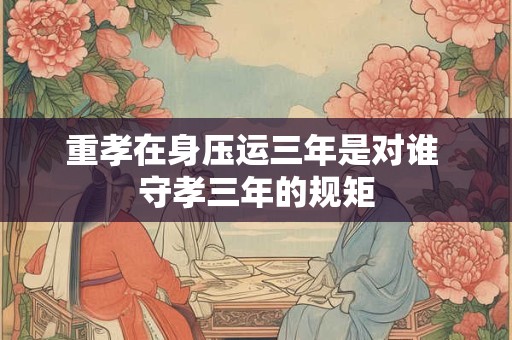 重孝在身压运三年是对谁 守孝三年的规矩 重孝在身压运三年是对谁 守孝三年的规矩