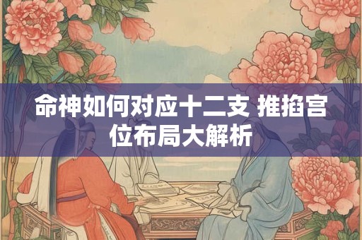 命神如何对应十二支 推掐宫位布局大解析