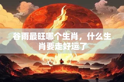 谷雨最旺哪个生肖，什么生肖要走好运了
