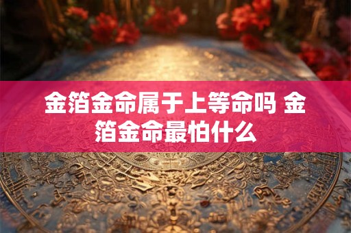 金箔金命属于上等命吗 金箔金命最怕什么 金箔金命属于上等命吗 金箔金命最怕什么