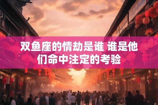 双鱼座的情劫是谁 谁是他们命中注定的考验