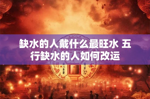 缺水的人戴什么最旺水 五行缺水的人如何改运 缺水的人戴什么最旺水 五行缺水的人如何改运