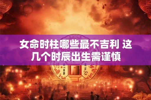女命时柱哪些最不吉利 这几个时辰出生需谨慎
